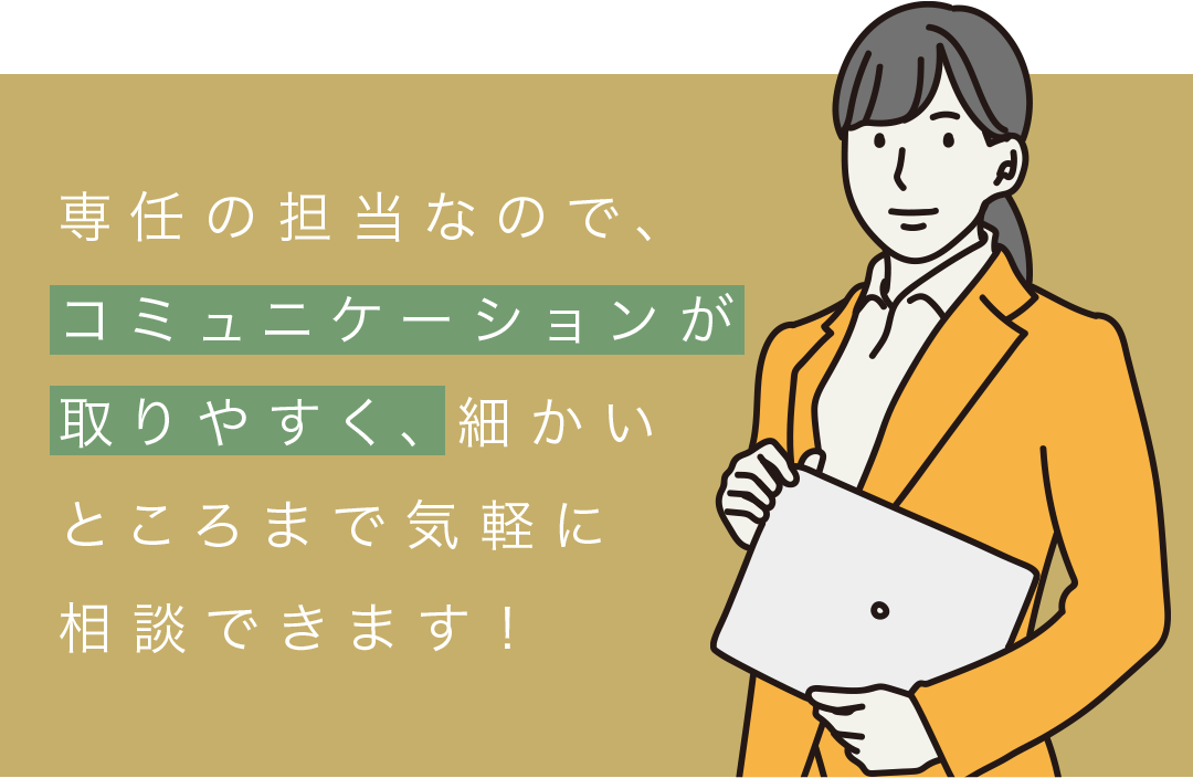 専任の担当なので、コミュニケーションが取りやすく、細かいところまで気軽に相談できます！