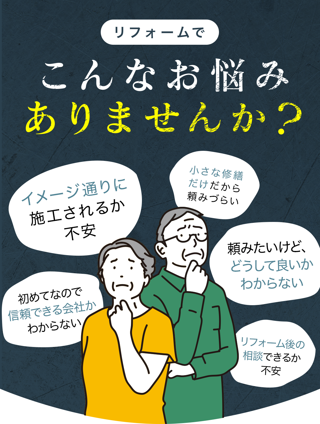 リフォームでこんなお悩みありませんか？
    イメージ通りに施工されるか不安
    初めてなので信頼できる会社かわからない
    小さな修繕だけだから頼みづらい
    頼みたいけど、どうして良いかわからない
    リフォーム後の相談できるか不安